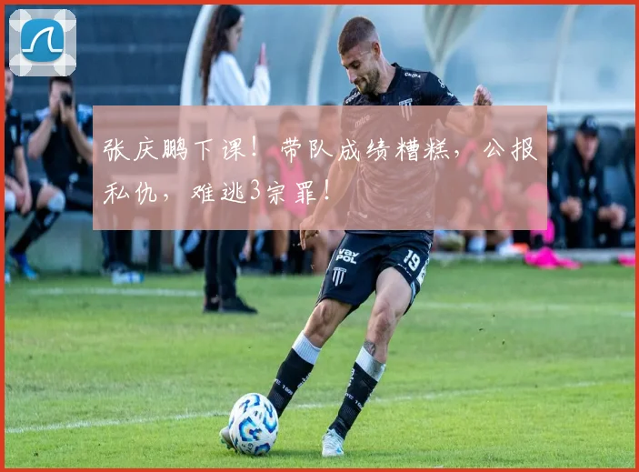 张庆鹏下课！带队成绩糟糕，公报私仇，难逃3宗罪！
