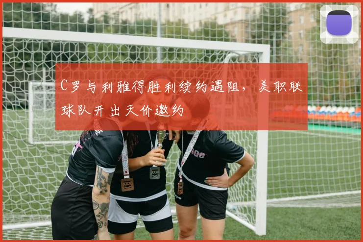 C罗与利雅得胜利续约遇阻，美职联球队开出天价邀约