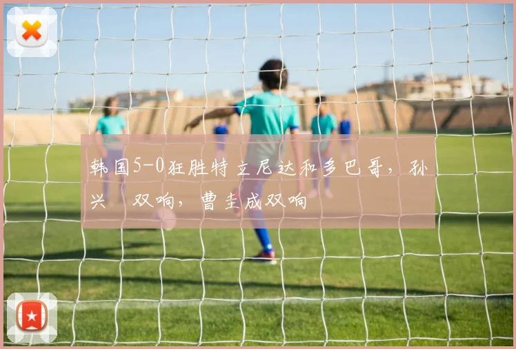 韩国5-0狂胜特立尼达和多巴哥，孙兴慜双响，曹圭成双响