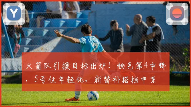 火箭队引援目标出炉！物色第4中锋，5号位年轻化，新替补搭档申京
