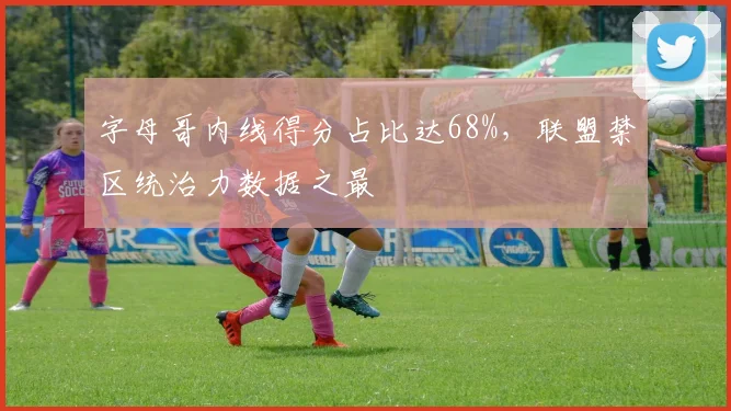 字母哥内线得分占比达68%，联盟禁区统治力数据之最