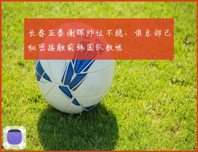 长春亚泰谢晖帅位不稳,俱乐部已秘密接触前韩国队教练