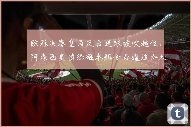 欧冠决赛皇马反击进球被吹越位，阿森西奥愤怒砸水瓶会否遭追加处罚？